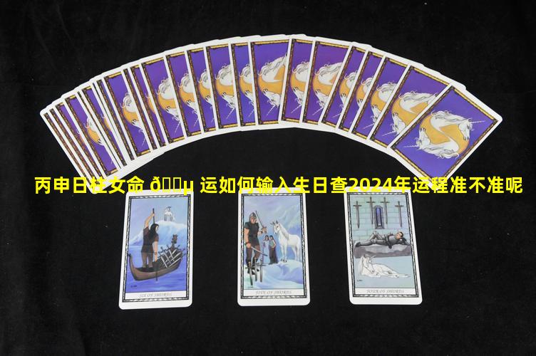 丙申日柱女命 🐵 运如何输入生日查2024年运程准不准呢
